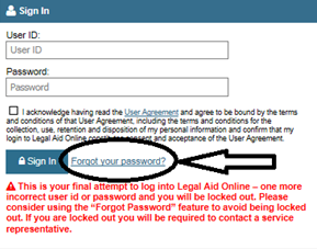 Forgot your password link is located immediately after the sign in button. A warning reads “this is your final attempt to log into Legal Aid Online – one more incorrect user id or password and you will be locked out. Please consider using the “forgot password” feature to avoid being locked out. If you are locked out you will be required to contact a service representative.”