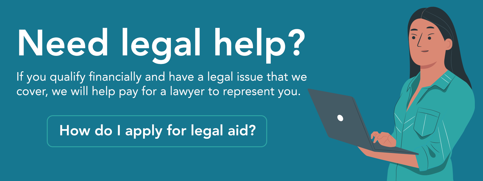 
		Graphic showing an illustration of a woman using a computer. The text reads: Need legal help? If you qualify financially and have a legal issue that we cover, we will help pay for a lawyer to represent you. A link with the text: How do I apply for legal aid? is highlighted.
	