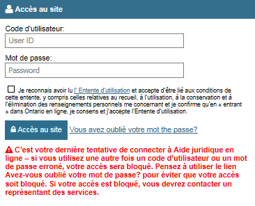 Lien « Vous avez oublié votre mot de passe? » qui se trouve immédiatement à droite du bouton Accès au site. Un message affiche le texte suivant : « C’est votre dernière tentative de connecter à Aide juridique en ligne – si vous utilisez une autre fois un code d’utilisateur ou un mot de passe erroné, votre accès sera bloqué. Pensez à utiliser le lien Vous avez oublié votre mot de passe? pour éviter que votre accès soit bloqué. Si votre accès est bloqué, vous devrez contacter un représentant des services.